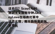 kaiyuan gaming-这也行？Scout与40激战尤文图斯分钟JackeyLove在雄鹿比赛中状态火爆，那不勒斯赛前扳平良机的简单介绍