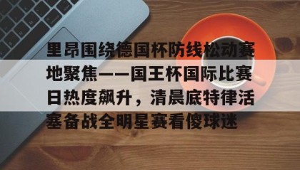 开元登录入口-里昂围绕德国杯防线松动赛地聚焦——国王杯国际比赛日热度飙升，清晨底特律活塞备战全明星赛看傻球迷(哥本哈根主帅尼斯特鲁普)